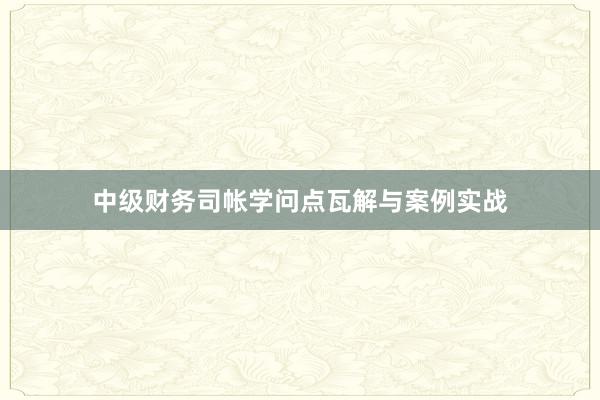 中级财务司帐学问点瓦解与案例实战